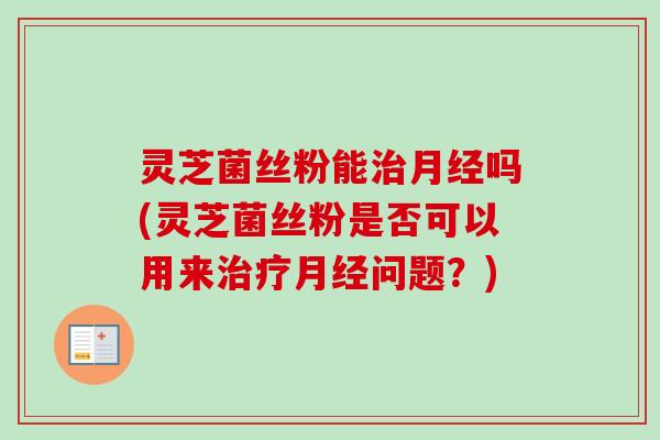 灵芝菌丝粉能吗(灵芝菌丝粉是否可以用来问题?) 灵芝菌丝粉能吗(灵芝菌丝粉是否可以用来问题?)