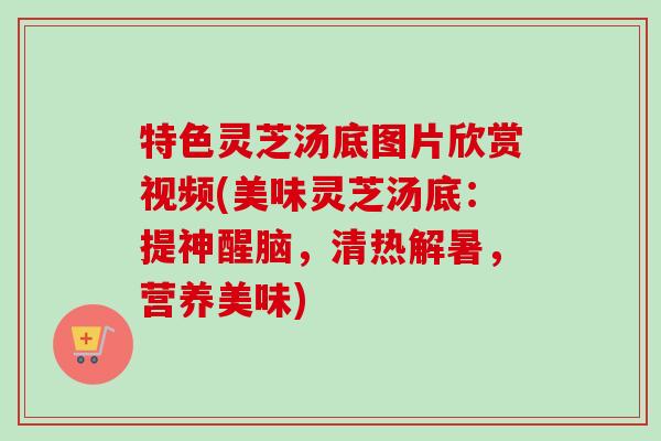 特色灵芝汤底图片欣赏视频(美味灵芝汤底:提神醒脑,清热解暑,营养美味) 特色灵芝汤底图片欣赏视频(美味灵芝汤底:提神醒脑,清热解暑,营养美味)
