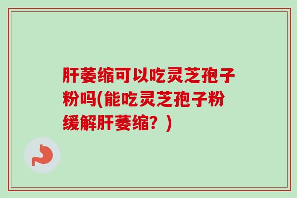 萎缩可以吃灵芝孢子粉吗(能吃灵芝孢子粉缓解萎缩？)