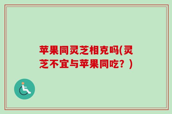 苹果同灵芝相克吗(灵芝不宜与苹果同吃?) 苹果同灵芝相克吗(灵芝不宜与苹果同吃?)