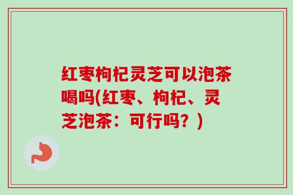 红枣枸杞灵芝可以泡茶喝吗(红枣、枸杞、灵芝泡茶:可行吗?) 红枣枸杞灵芝可以泡茶喝吗(红枣、枸杞、灵芝泡茶:可行吗?)