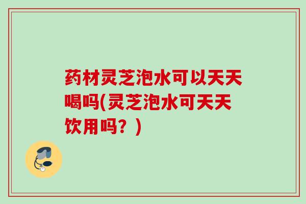 药材灵芝泡水可以天天喝吗(灵芝泡水可天天饮用吗?) 药材灵芝泡水可以天天喝吗(灵芝泡水可天天饮用吗?)
