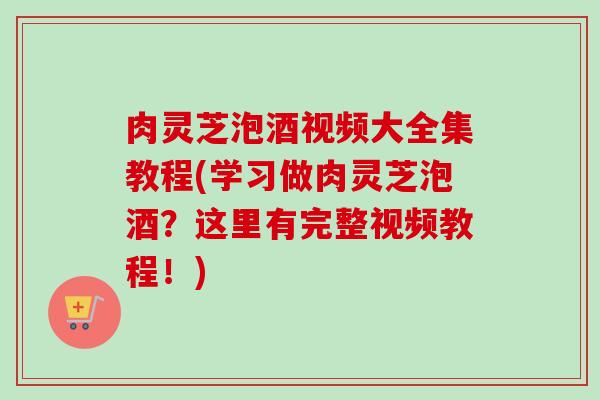 肉灵芝泡酒视频大全集教程(学习做肉灵芝泡酒？这里有完整视频教程！)