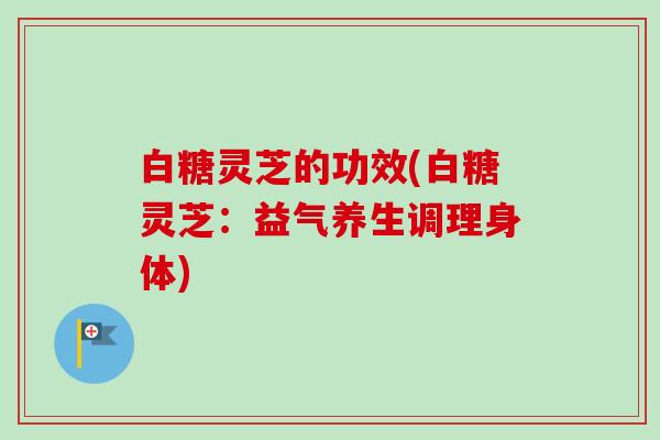 白糖灵芝的功效(白糖灵芝:益气养生调理身体) 白糖灵芝的功效(白糖灵芝:益气养生调理身体)