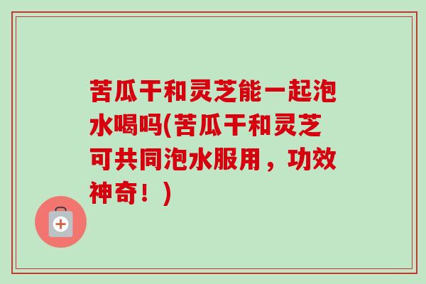 苦瓜干和灵芝能一起泡水喝吗(苦瓜干和灵芝可共同泡水服用,功效神奇!) 苦瓜干和灵芝能一起泡水喝吗(苦瓜干和灵芝可共同泡水服用,功效神奇!)