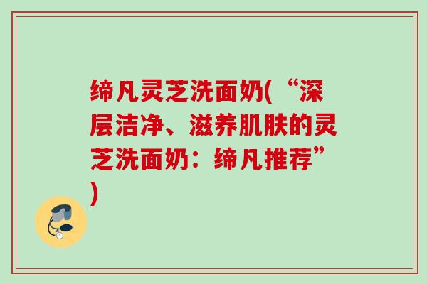 缔凡灵芝洗面奶(“深层洁净、滋养的灵芝洗面奶：缔凡推荐”)