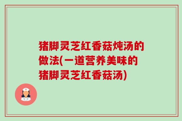 猪脚灵芝红香菇炖汤的做法(一道营养美味的猪脚灵芝红香菇汤) 猪脚灵芝红香菇炖汤的做法(一道营养美味的猪脚灵芝红香菇汤)