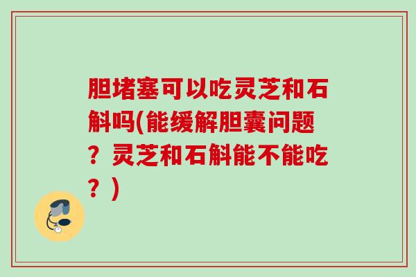 胆堵塞可以吃灵芝和石斛吗(能缓解胆囊问题?灵芝和石斛能不能吃?) 胆堵塞可以吃灵芝和石斛吗(能缓解胆囊问题?灵芝和石斛能不能吃?)