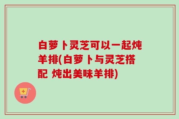 白萝卜灵芝可以一起炖羊排(白萝卜与灵芝搭配 炖出美味羊排)