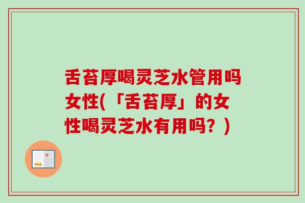 舌苔厚喝灵芝水管用吗女性(「舌苔厚」的女性喝灵芝水有用吗?) 舌苔厚喝灵芝水管用吗女性(「舌苔厚」的女性喝灵芝水有用吗?)