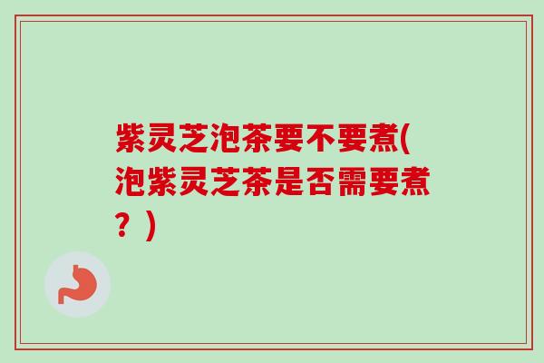 紫灵芝泡茶要不要煮(泡紫灵芝茶是否需要煮？)