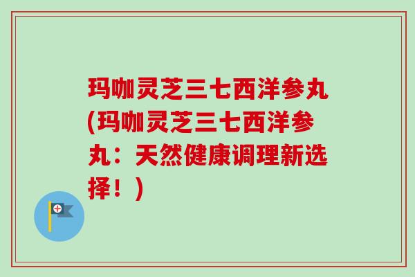 玛咖灵芝三七西洋参丸(玛咖灵芝三七西洋参丸:天然健康调理新选择!) 玛咖灵芝三七西洋参丸(玛咖灵芝三七西洋参丸:天然健康调理新选择!)
