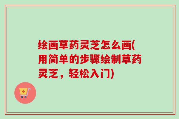 绘画草药灵芝怎么画(用简单的步骤绘制草药灵芝,轻松入门) 绘画草药灵芝怎么画(用简单的步骤绘制草药灵芝,轻松入门)