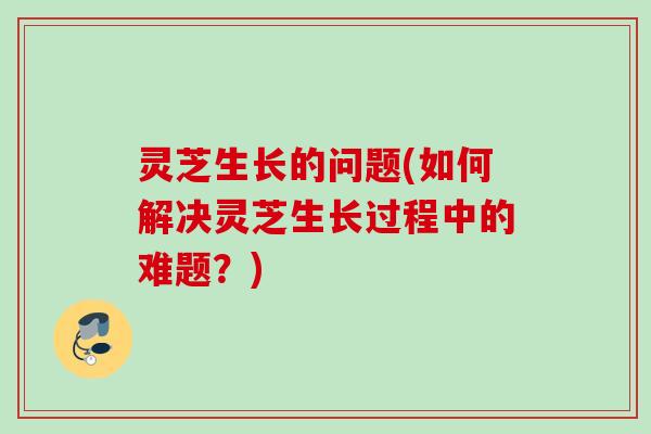 灵芝生长的问题(如何解决灵芝生长过程中的难题？)