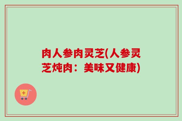 肉人参肉灵芝(人参灵芝炖肉:美味又健康) 肉人参肉灵芝(人参灵芝炖肉:美味又健康)