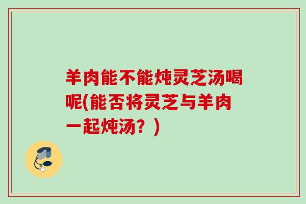 羊肉能不能炖灵芝汤喝呢(能否将灵芝与羊肉一起炖汤?) 羊肉能不能炖灵芝汤喝呢(能否将灵芝与羊肉一起炖汤?)