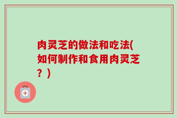 肉灵芝的做法和吃法(如何制作和食用肉灵芝?) 肉灵芝的做法和吃法(如何制作和食用肉灵芝?)