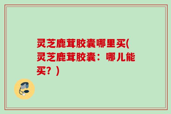 灵芝鹿茸胶囊哪里买(灵芝鹿茸胶囊:哪儿能买?) 灵芝鹿茸胶囊哪里买(灵芝鹿茸胶囊:哪儿能买?)