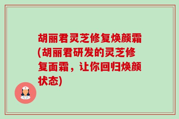 胡丽君灵芝修复焕颜霜(胡丽君研发的灵芝修复面霜,让你回归焕颜状态) 胡丽君灵芝修复焕颜霜(胡丽君研发的灵芝修复面霜,让你回归焕颜状态)