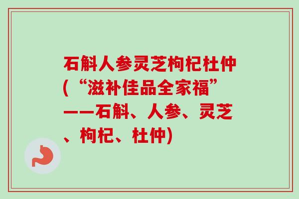 石斛人参灵芝枸杞杜仲(“滋补佳品全家福”——石斛、人参、灵芝、枸杞、杜仲)