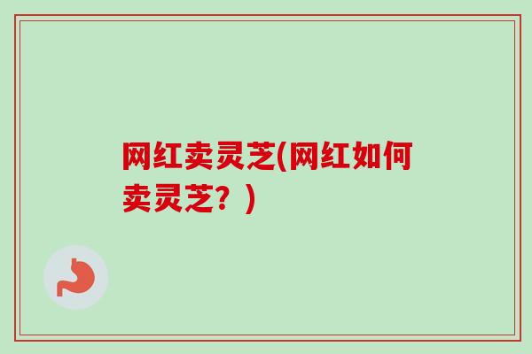 网红卖灵芝(网红如何卖灵芝？)