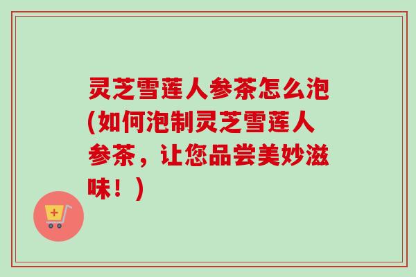 灵芝雪莲人参茶怎么泡(如何泡制灵芝雪莲人参茶,让您品尝美妙滋味!) 灵芝雪莲人参茶怎么泡(如何泡制灵芝雪莲人参茶,让您品尝美妙滋味!)