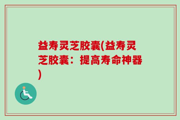 益寿灵芝胶囊(益寿灵芝胶囊：提高寿命神器)