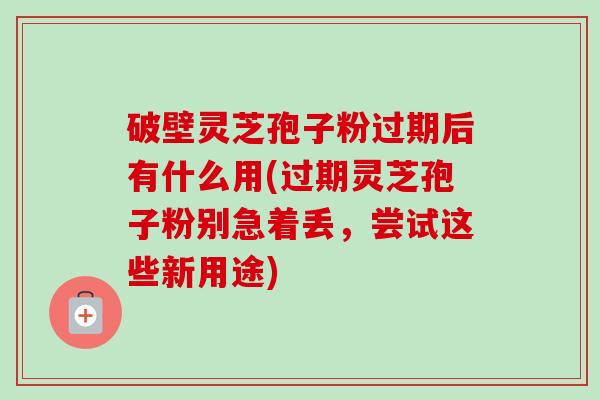 破壁灵芝孢子粉过期后有什么用(过期灵芝孢子粉别急着丢,尝试这些新用途) 破壁灵芝孢子粉过期后有什么用(过期灵芝孢子粉别急着丢,尝试这些新用途)