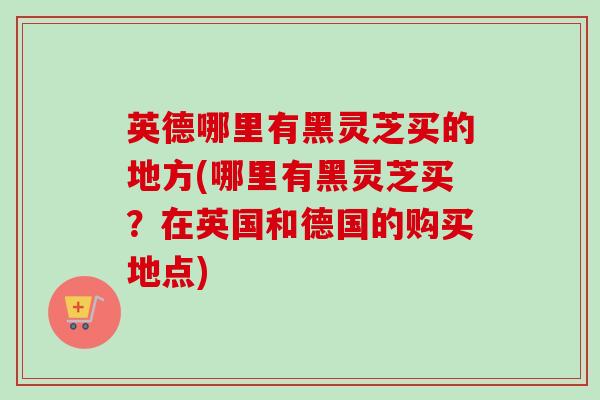 英德哪里有黑灵芝买的地方(哪里有黑灵芝买？在英国和德国的购买地点)