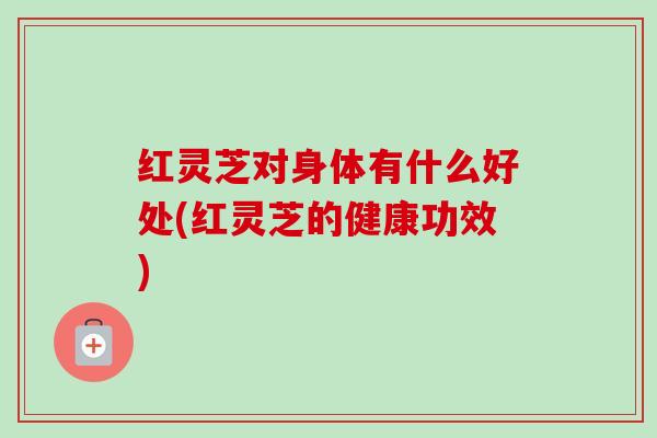 红灵芝对身体有什么好处(红灵芝的健康功效) 红灵芝对身体有什么好处(红灵芝的健康功效)