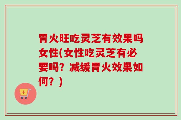 胃火旺吃灵芝有效果吗女性(女性吃灵芝有必要吗?减缓胃火效果如何?) 胃火旺吃灵芝有效果吗女性(女性吃灵芝有必要吗?减缓胃火效果如何?)