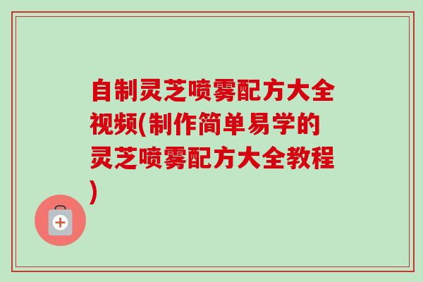 自制灵芝喷雾配方大全视频(制作简单易学的灵芝喷雾配方大全教程) 自制灵芝喷雾配方大全视频(制作简单易学的灵芝喷雾配方大全教程)