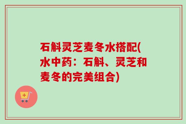 石斛灵芝麦冬水搭配(水:石斛、灵芝和麦冬的完美组合) 石斛灵芝麦冬水搭配(水:石斛、灵芝和麦冬的完美组合)