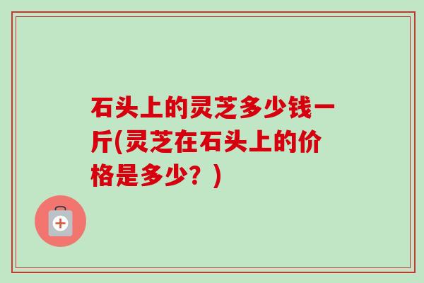 石头上的灵芝多少钱一斤(灵芝在石头上的价格是多少?) 石头上的灵芝多少钱一斤(灵芝在石头上的价格是多少?)