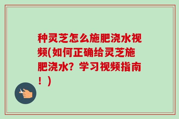 种灵芝怎么施肥浇水视频(如何正确给灵芝施肥浇水?学习视频指南!) 种灵芝怎么施肥浇水视频(如何正确给灵芝施肥浇水?学习视频指南!)