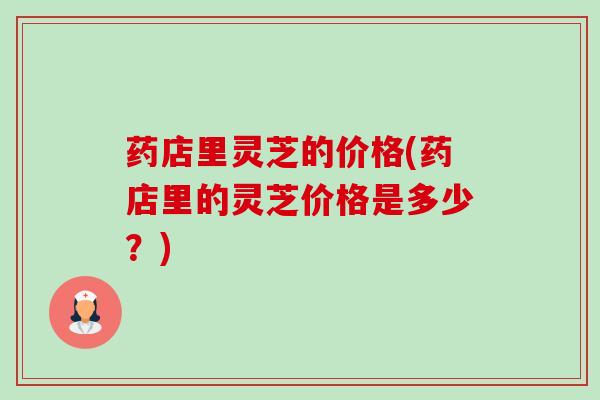 药店里灵芝的价格(药店里的灵芝价格是多少?) 药店里灵芝的价格(药店里的灵芝价格是多少?)