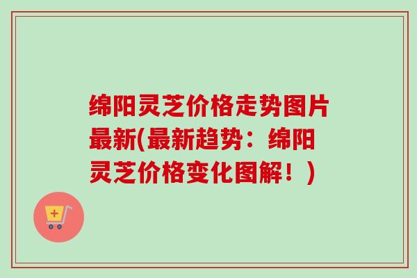 绵阳灵芝价格走势图片新(新趋势：绵阳灵芝价格变化图解！)