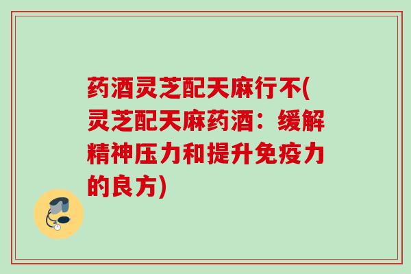 药酒灵芝配天麻行不(灵芝配天麻药酒:缓解精神压力和提升免疫力的良方) 药酒灵芝配天麻行不(灵芝配天麻药酒:缓解精神压力和提升免疫力的良方)