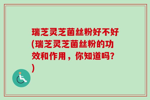 瑞芝灵芝菌丝粉好不好(瑞芝灵芝菌丝粉的功效和作用，你知道吗？)