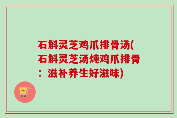 石斛灵芝鸡爪排骨汤(石斛灵芝汤炖鸡爪排骨：滋补养生好滋味)