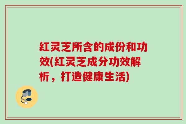 红灵芝所含的成份和功效(红灵芝成分功效解析，打造健康生活)