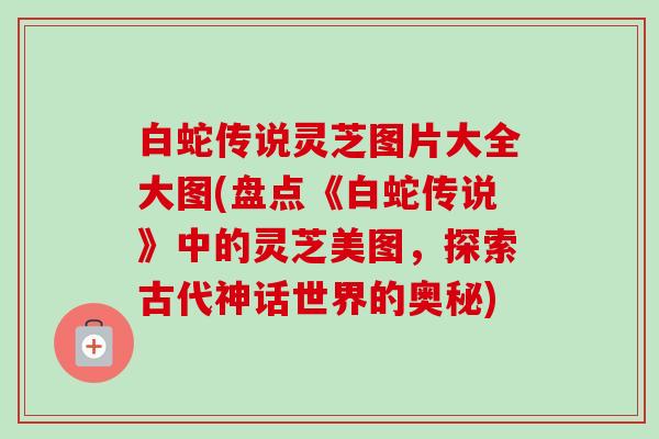 白蛇传说灵芝图片大全大图(盘点《白蛇传说》中的灵芝美图,探索古代神话世界的奥秘) 白蛇传说灵芝图片大全大图(盘点《白蛇传说》中的灵芝美图,探索古代神话世界的奥秘)