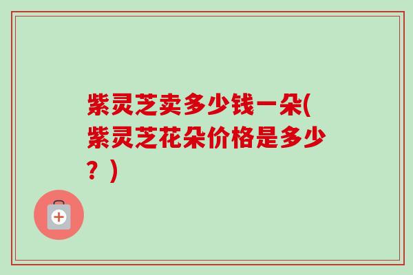 紫灵芝卖多少钱一朵(紫灵芝花朵价格是多少?) 紫灵芝卖多少钱一朵(紫灵芝花朵价格是多少?)