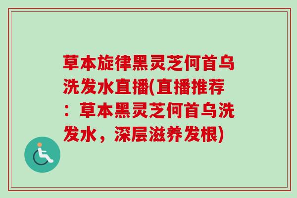 草本旋律黑灵芝何首乌洗发水直播(直播推荐：草本黑灵芝何首乌洗发水，深层滋养发根)