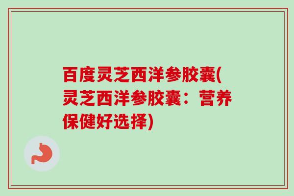 百度灵芝西洋参胶囊(灵芝西洋参胶囊:营养保健好选择) 百度灵芝西洋参胶囊(灵芝西洋参胶囊:营养保健好选择)