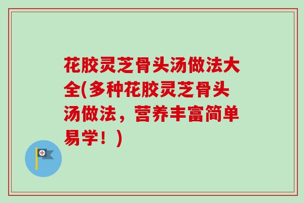 花胶灵芝骨头汤做法大全(多种花胶灵芝骨头汤做法，营养丰富简单易学！)