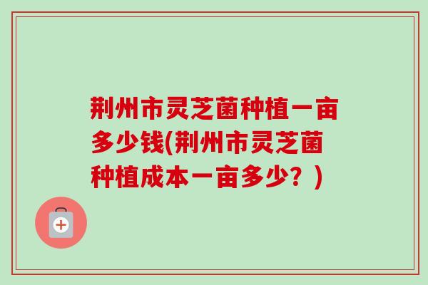 荆州市灵芝菌种植一亩多少钱(荆州市灵芝菌种植成本一亩多少？)