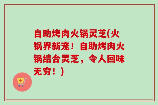 自助烤肉火锅灵芝(火锅界新宠!自助烤肉火锅结合灵芝,令人回味无穷!) 自助烤肉火锅灵芝(火锅界新宠!自助烤肉火锅结合灵芝,令人回味无穷!)