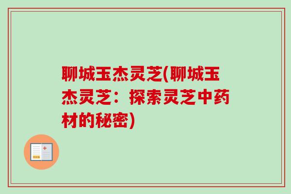 聊城玉杰灵芝(聊城玉杰灵芝:探索灵芝材的秘密) 聊城玉杰灵芝(聊城玉杰灵芝:探索灵芝材的秘密)