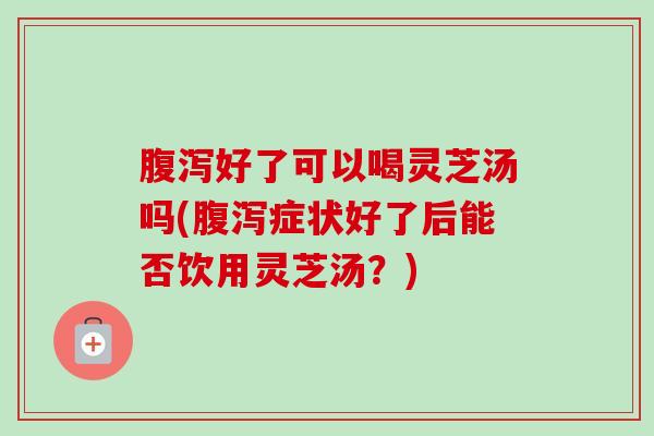 好了可以喝灵芝汤吗(症状好了后能否饮用灵芝汤？)